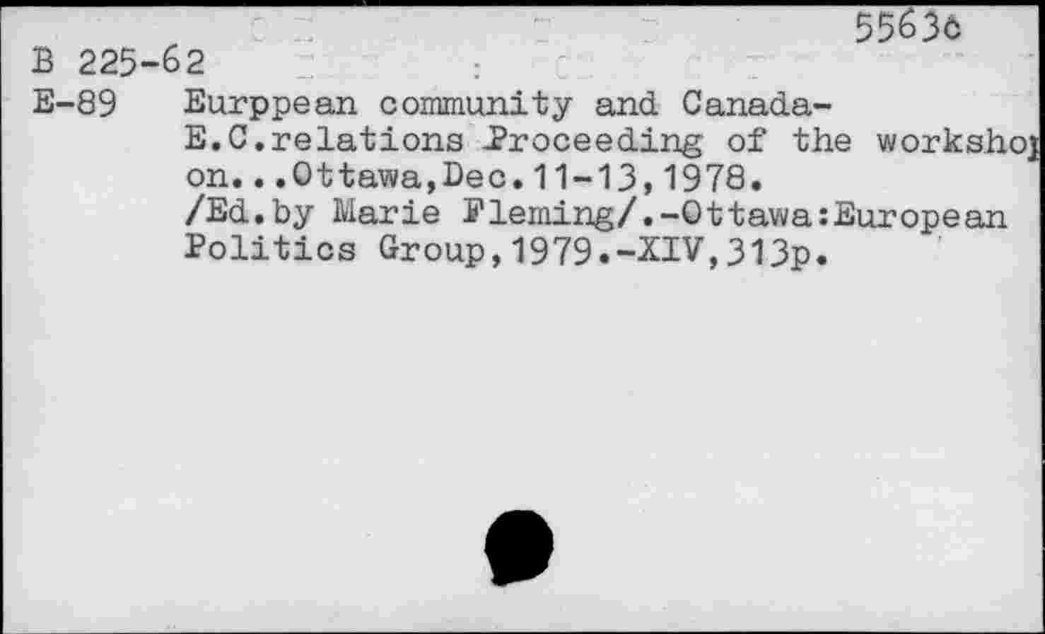 ﻿5563c
B 225-62
E-89 Eurppean community and. Canada-
E.C.relations .Proceeding of the worksh on...Ottawa,Dec.11-13,1978.
/Ed.by Marie Fleming/.-Ottawa:European Politics Group,1979.-XIV,313p.